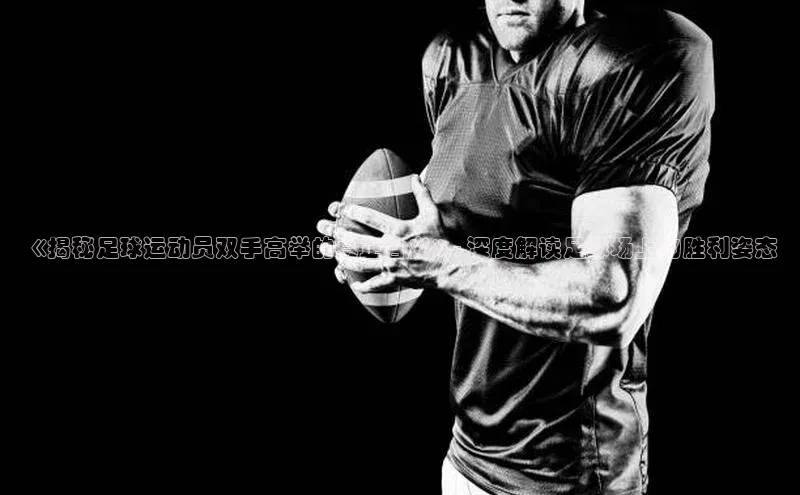 6688体育手机登录入口视觉中国《揭秘足球运动员双手高举的真正含义》- 深度解读足球场上的胜利姿态