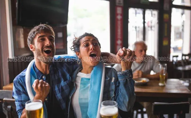 6688官方体育登录入口阿里尔公司揭秘足球运动员身高差距有多大，揭秘足球界身高差异引发的讨论【2021最新】