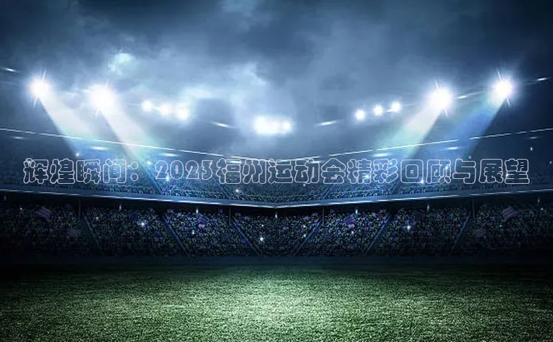 辉煌瞬间：2023福州运动会精彩回顾与展望