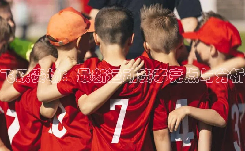 飞跃赛场：最新运动赛事亮点与分析