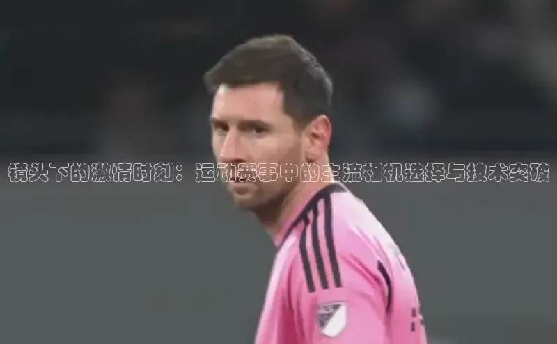 镜头下的激情时刻：运动赛事中的主流相机选择与技术突破