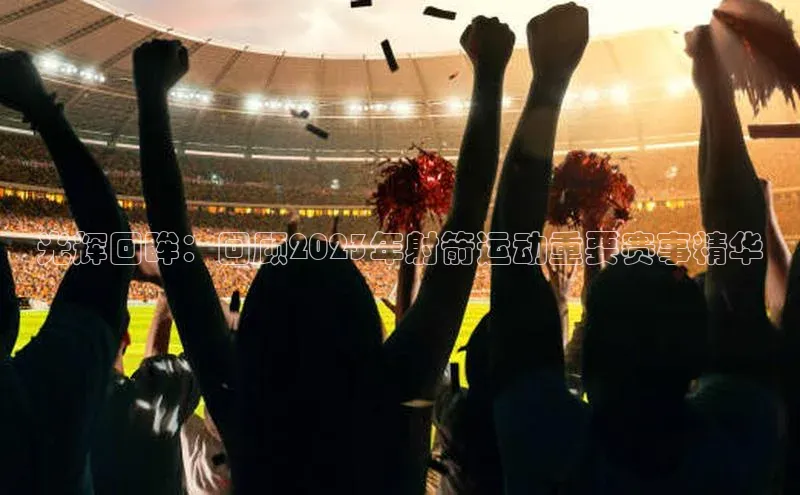 光辉回眸：回顾2023年射箭运动重要赛事精华