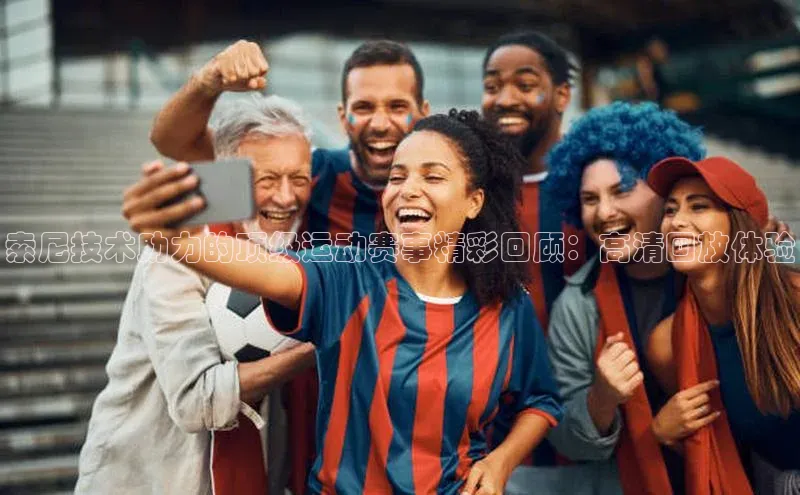 索尼技术助力的顶级运动赛事精彩回顾：高清回放体验